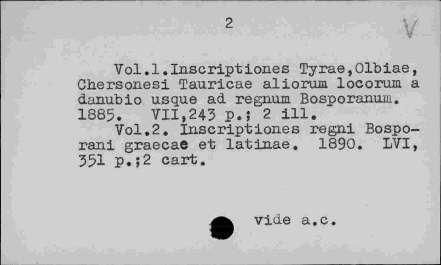 ﻿2
V
Vol.1.Inscriptі ones Tyrae,01biae, Chersones! Tauricae aliorum locorum a danubio usque ad regnum Bosporanum. 1885. VII,245 P.Î 2 ill.
Vol.2. Inscriptiones regni Bospo-rani graecae et latinae. 1890. LVI, 551 p.;2 cart.
vide a.c